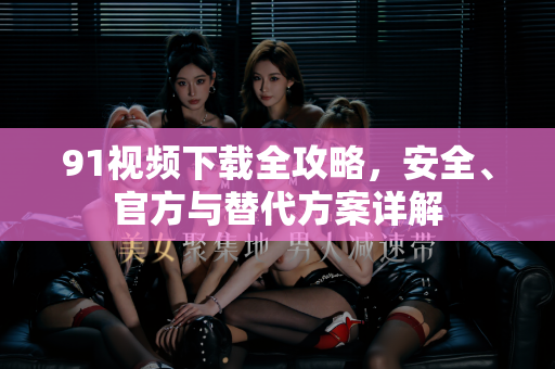 91视频下载全攻略，安全、官方与替代方案详解-第1张图片-91电影最新版-免费下载观看