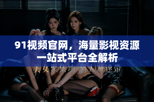 91视频官网，海量影视资源一站式平台全解析