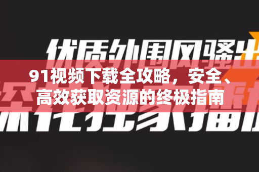 91视频下载全攻略，安全、高效获取资源的终极指南
